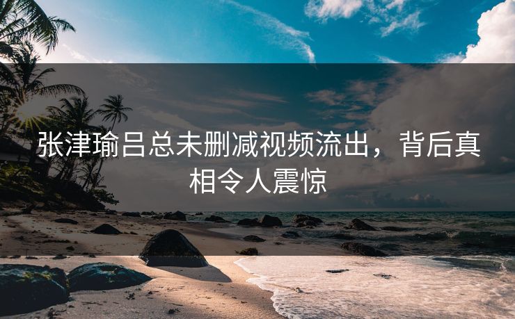 张津瑜吕总未删减视频流出,背后真相令人震惊 张津瑜吕总未删减视频流出,背后真相令人震惊