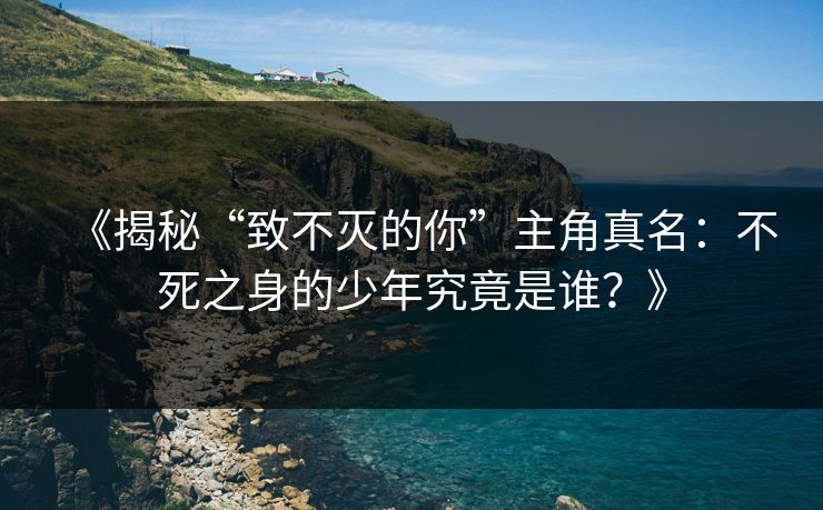 《揭秘“致不灭的你”主角真名：不死之身的少年究竟是谁？》