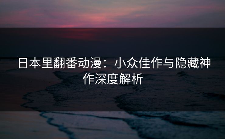 日本里翻番动漫：小众佳作与隐藏神作深度解析