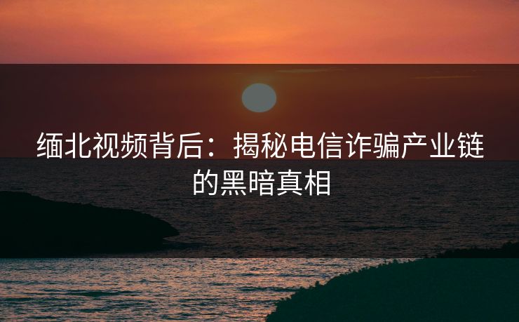 缅北视频背后：揭秘电信诈骗产业链的黑暗真相