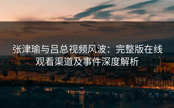 张津瑜与吕总视频风波：完整版在线观看渠道及事件深度解析