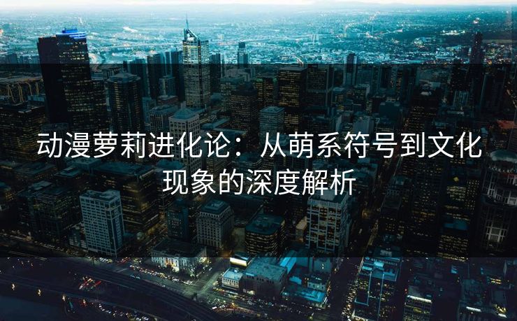 动漫萝莉进化论：从萌系符号到文化现象的深度解析