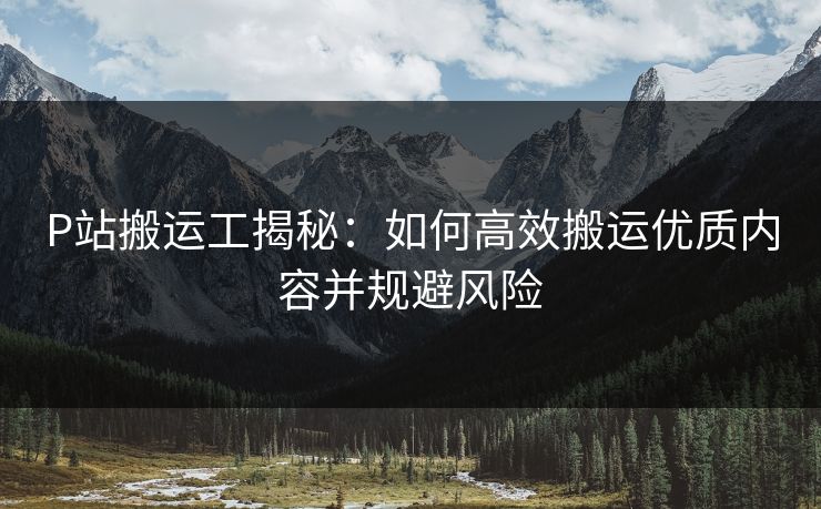 P站搬运工揭秘：如何高效搬运优质内容并规避风险