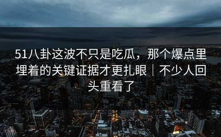 51八卦这波不只是吃瓜，那个爆点里埋着的关键证据才更扎眼｜不少人回头重看了