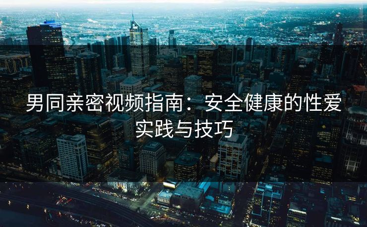 男同亲密视频指南:安全健康的性爱实践与技巧