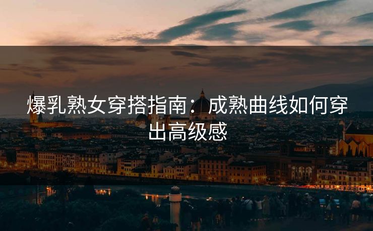 爆乳熟女穿搭指南:成熟曲线如何穿出高级感
