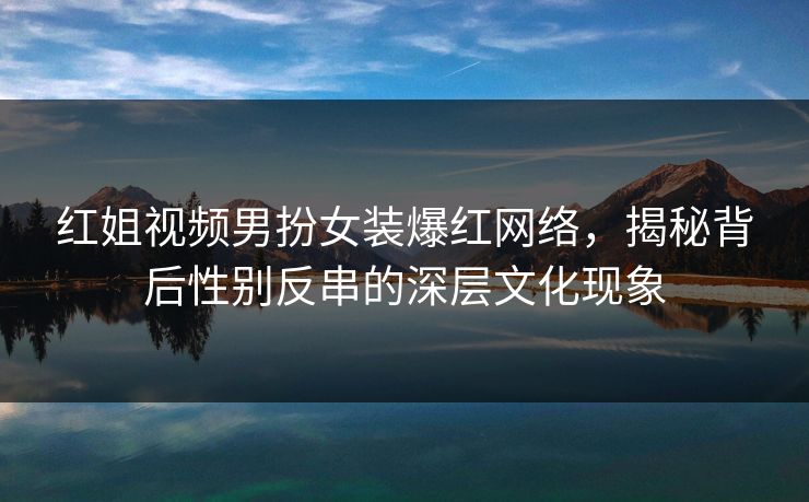 红姐视频男扮女装爆红网络,揭秘背后性别反串的深层文化现象