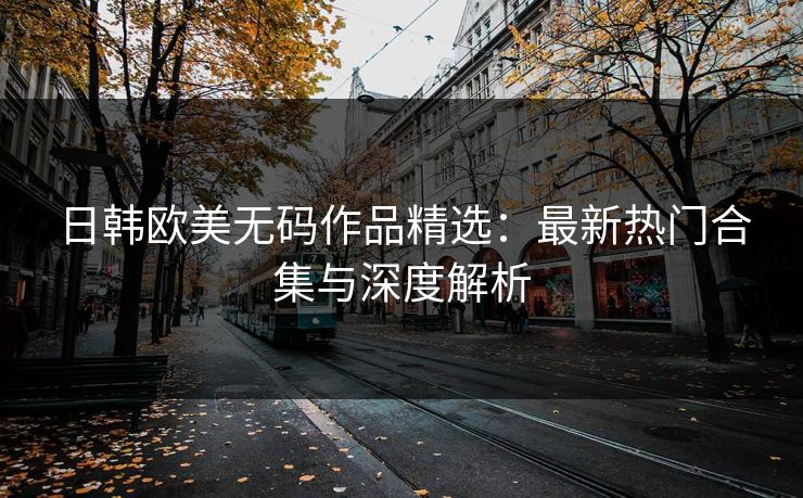 日韩欧美无码作品精选:最新热门合集与深度解析