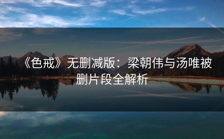 《色戒》无删减版：梁朝伟与汤唯被删片段全解析