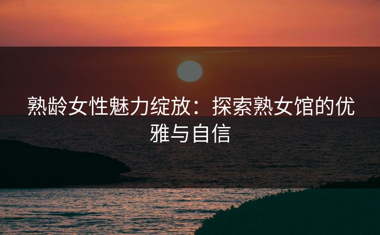 熟龄女性魅力绽放:探索熟女馆的优雅与自信