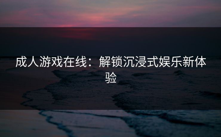 成人游戏在线:解锁沉浸式娱乐新体验