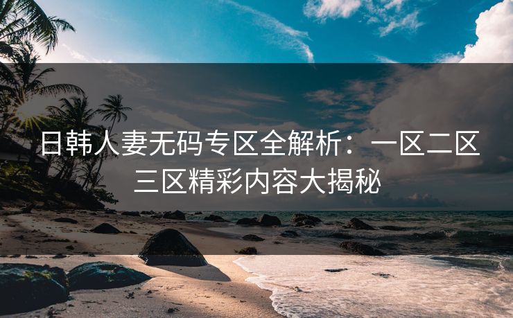日韩人妻无码专区全解析:一区二区三区精彩内容大揭秘