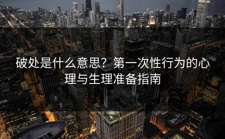 破处是什么意思？第一次性行为的心理与生理准备指南