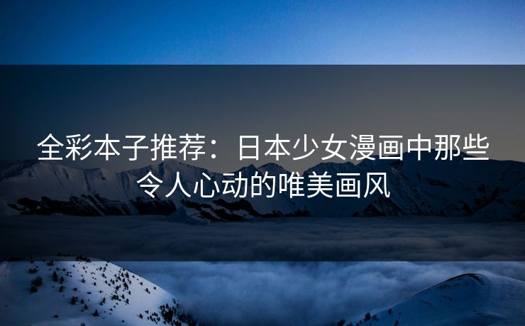 全彩本子推荐：日本少女漫画中那些令人心动的唯美画风