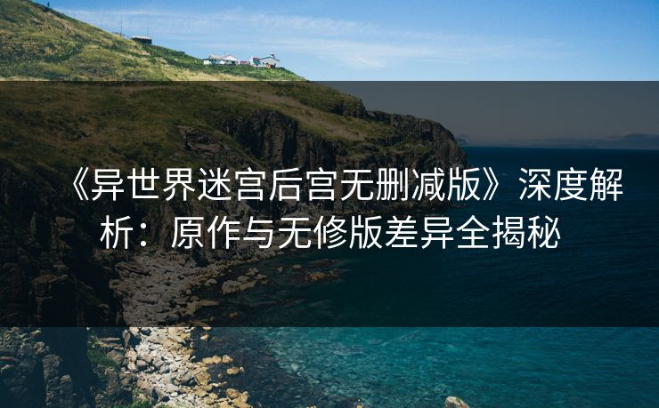 《异世界迷宫后宫无删减版》深度解析：原作与无修版差异全揭秘