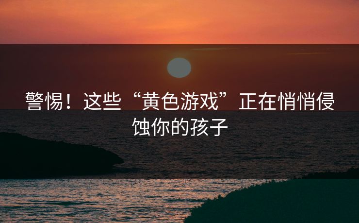 警惕！这些“黄色游戏”正在悄悄侵蚀你的孩子
