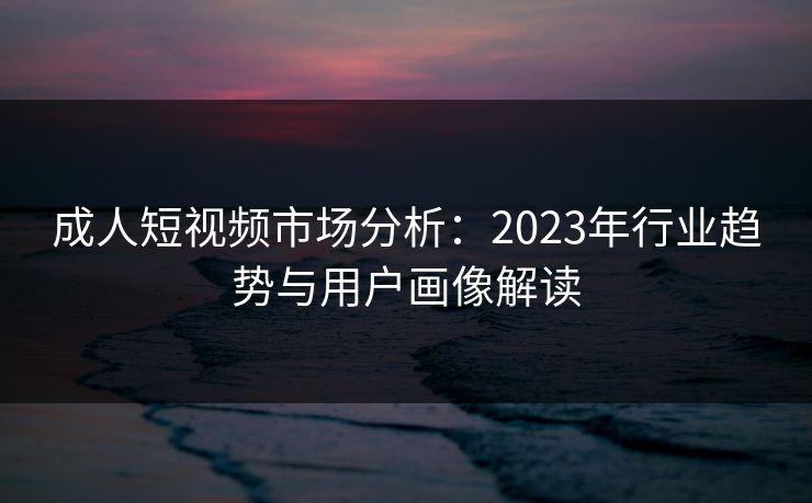 成人短视频市场分析:2023年行业趋势与用户画像解读