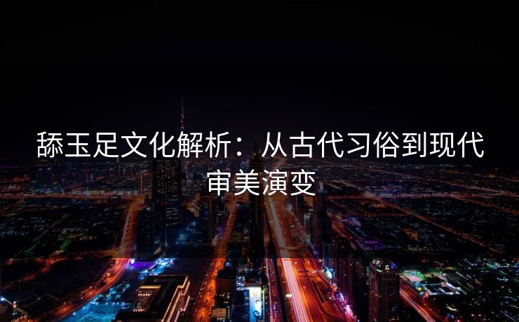 舔玉足文化解析:从古代习俗到现代审美演变 舔玉足文化解析:从古代习俗到现代审美演变