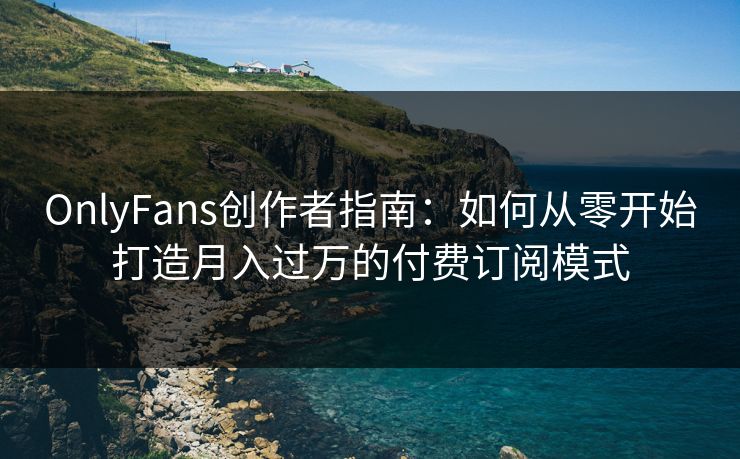 OnlyFans创作者指南:如何从零开始打造月入过万的付费订阅模式