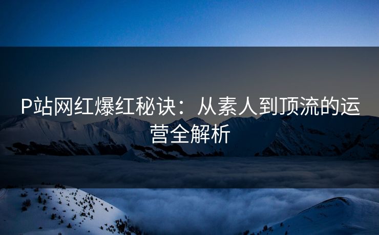 P站网红爆红秘诀:从素人到顶流的运营全解析