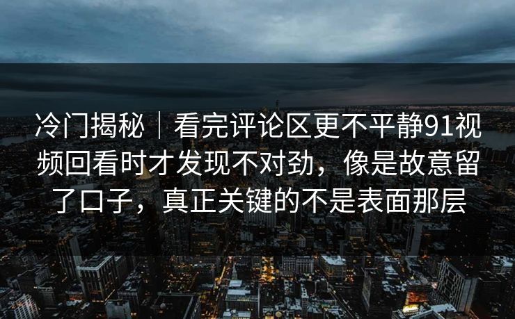 冷门揭秘|看完评论区更不平静91视频回看时才发现不对劲,像是故意留了口子,真正关键的不是表面那层