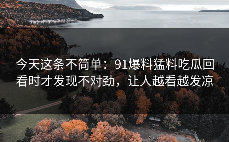 今天这条不简单:91爆料猛料吃瓜回看时才发现不对劲,让人越看越发凉